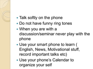 Talk softly on the phone
 Do not have funny ring tones
 When you are with a
discussion/seminar never play with the
phone
 Use your smart phone to learn (
English, News, Motivational stuff,
record important talks etc)
 Use your phone‟s Calendar to
organize your self


 