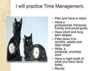 I will practice Time Management.












Plan and have a vision
Have a
professional, Personal,
Family and social goals
Have short and long
term targets
Filter down it to
months, weeks and
days target
Write a
schedule, prioritize
work
Have a night audit of
what you have done
today
Revise

 