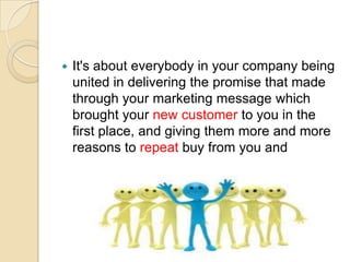 

It's about everybody in your company being
united in delivering the promise that made
through your marketing message which
brought your new customer to you in the
first place, and giving them more and more
reasons to repeat buy from you and
recommend you.

 