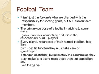 Football Team
It isn't just the forwards who are charged with the
responsibility for scoring goals, but ALL eleven team
members.
 The primary purpose of a football match is to score
more
goals than your competitor, and this is the
responsibility of ALL players.
 Every player, regardless of their named position, has
their
own specific function they must take care of
(goalkeeper,
defender, midfielder) but ultimately the contribution they
each make is to score more goals than the opposition
and
win the game.


 