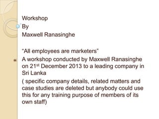 Workshop
By
Maxwell Ranasinghe

“

“All employees are marketers”
A workshop conducted by Maxwell Ranasinghe
on 21st December 2013 to a leading company in
Sri Lanka
( specific company details, related matters and
case studies are deleted but anybody could use
this for any training purpose of members of its
own staff)

 