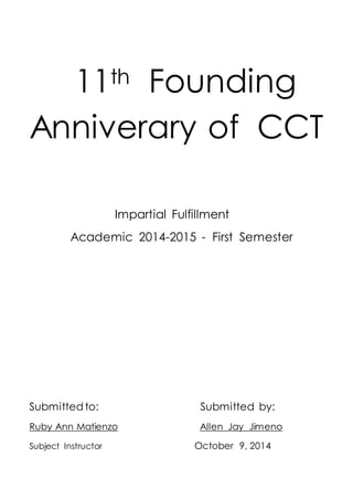 11th Founding 
Anniverary of CCT 
Impartial Fulfillment 
Academic 2014-2015 - First Semester 
Submitted to: Submitted by: 
Ruby Ann Matienzo Allen Jay Jimeno 
Subject Instructor October 9, 2014 
 