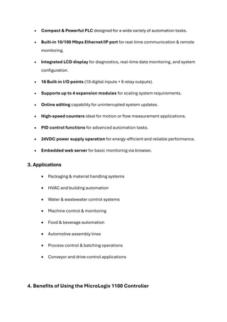 • Compact & Powerful PLC designed for a wide variety of automation tasks.
• Built-in 10/100 Mbps Ethernet/IP port for real-time communication & remote
monitoring.
• Integrated LCD display for diagnostics, real-time data monitoring, and system
configuration.
• 16 Built-in I/O points (10 digital inputs + 6 relay outputs).
• Supports up to 4 expansion modules for scaling system requirements.
• Online editing capability for uninterrupted system updates.
• High-speed counters ideal for motion or flow measurement applications.
• PID control functions for advanced automation tasks.
• 24VDC power supply operation for energy-efficient and reliable performance.
• Embedded web server for basic monitoring via browser.
3. Applications
• Packaging & material handling systems
• HVAC and building automation
• Water & wastewater control systems
• Machine control & monitoring
• Food & beverage automation
• Automotive assembly lines
• Process control & batching operations
• Conveyor and drive control applications
4. Benefits of Using the MicroLogix 1100 Controller
 