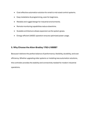 • Cost-effective automation solution for small to mid-sized control systems.
• Easy installation & programming, even for beginners.
• Reliable and rugged design for industrial environments.
• Remote monitoring capabilities reduce downtime.
• Scalable architecture allows expansion as the system grows.
• Energy-efficient 24VDC operation ensures optimized power usage.
5. Why Choose the Allen-Bradley 1763-L16BBB?
Because it delivers the perfect balance of performance, flexibility, durability, and cost
efficiency. Whether upgrading older systems or installing new automation solutions,
this controller provides the stability and connectivity needed for modern industrial
operations.
 