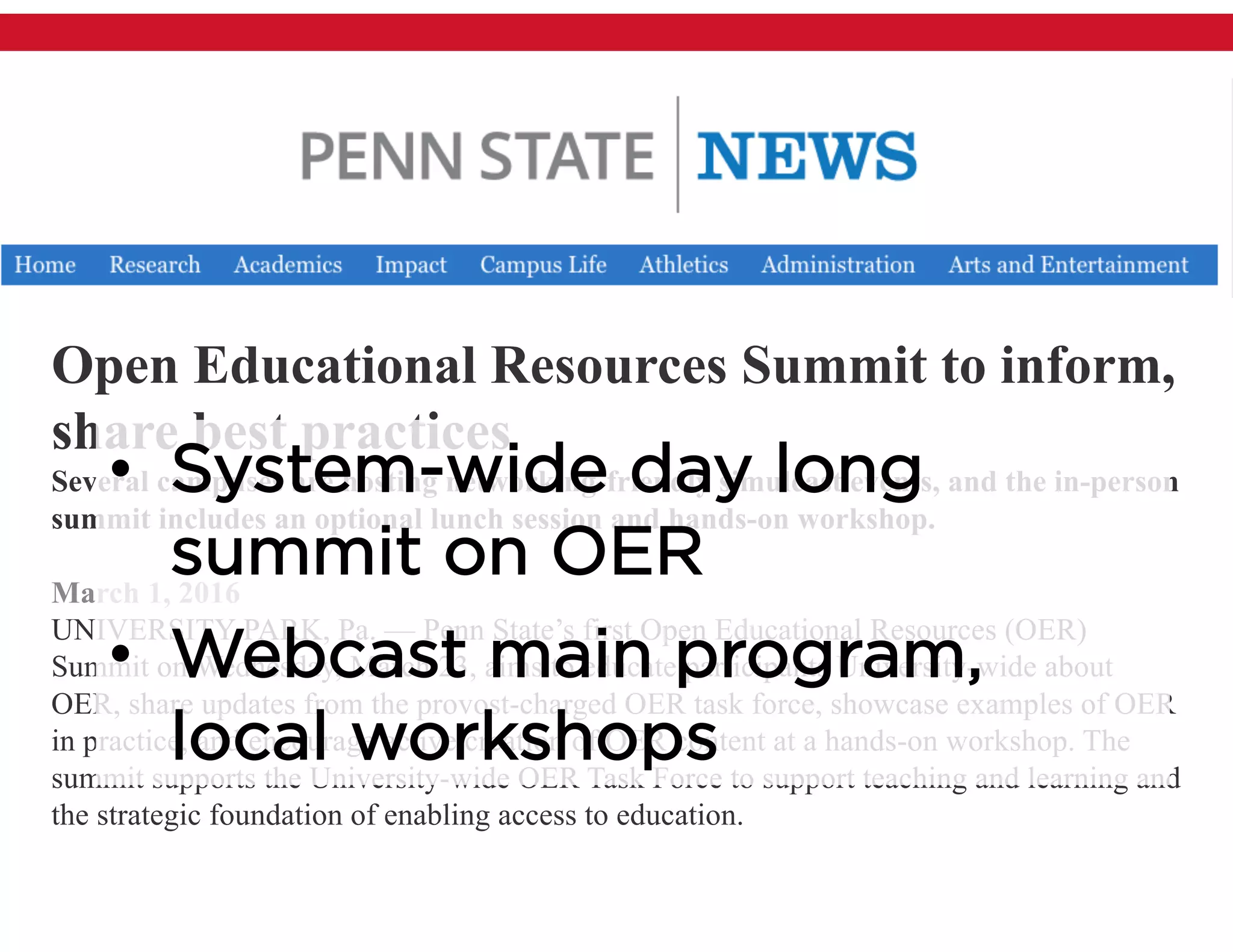 Open Educational Resources Summit to inform,
share best practices
Several campuses are hosting networking-friendly simulcast events, and the in-person
summit includes an optional lunch session and hands-on workshop.
March 1, 2016
UNIVERSITY PARK, Pa. — Penn State’s first Open Educational Resources (OER)
Summit on Wednesday, March 23, aims to educate participants University-wide about
OER, share updates from the provost-charged OER task force, showcase examples of OER
in practice, and encourage active creation of OER content at a hands-on workshop. The
summit supports the University-wide OER Task Force to support teaching and learning and
the strategic foundation of enabling access to education.
• System-wide day long
summit on OER
• Webcast main program,
local workshops
 