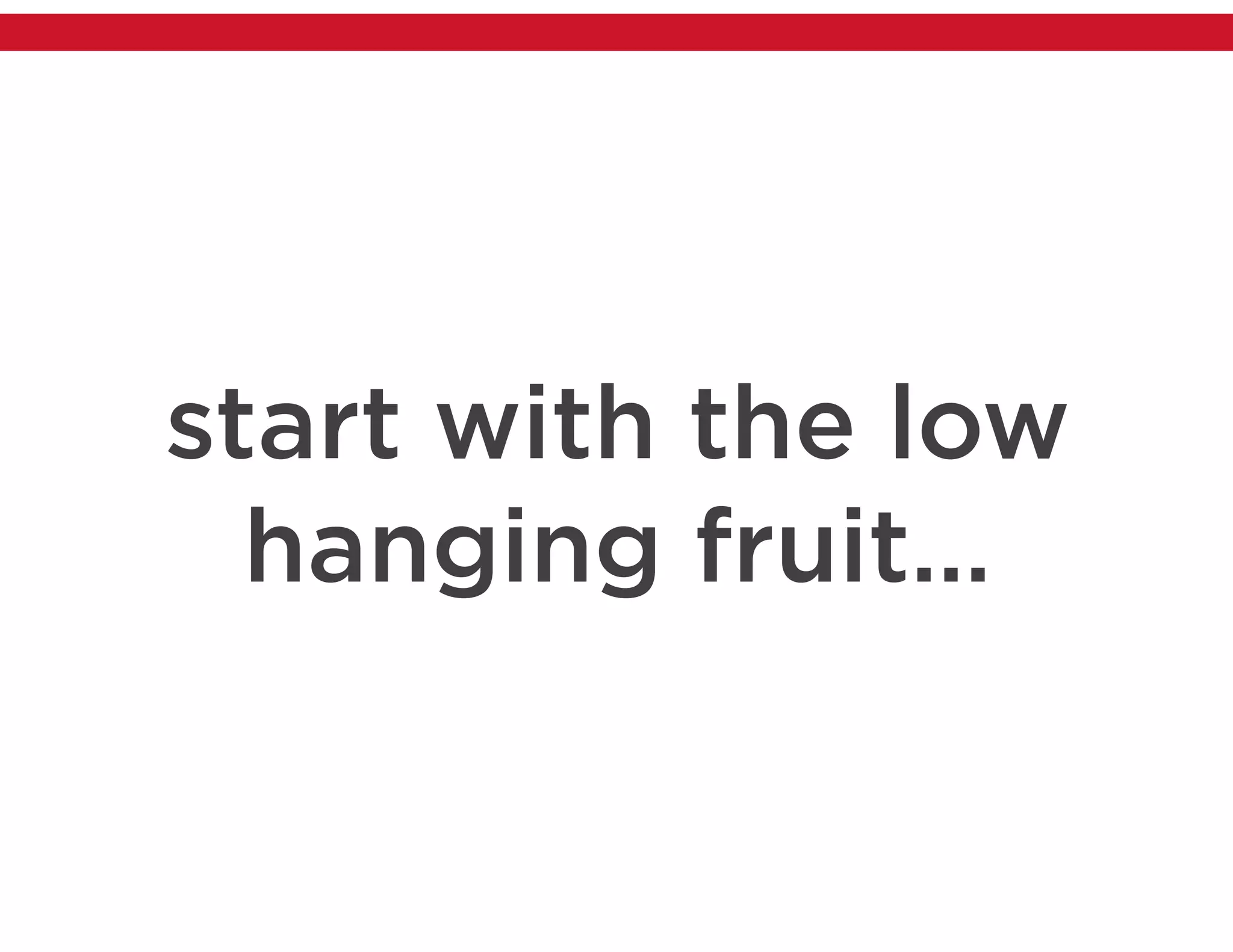 start with the low
hanging fruit…
 