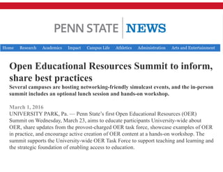 Open Educational Resources Summit to inform,
share best practices
Several campuses are hosting networking-friendly simulcast events, and the in-person
summit includes an optional lunch session and hands-on workshop.
March 1, 2016
UNIVERSITY PARK, Pa. — Penn State’s first Open Educational Resources (OER)
Summit on Wednesday, March 23, aims to educate participants University-wide about
OER, share updates from the provost-charged OER task force, showcase examples of OER
in practice, and encourage active creation of OER content at a hands-on workshop. The
summit supports the University-wide OER Task Force to support teaching and learning and
the strategic foundation of enabling access to education.
 
