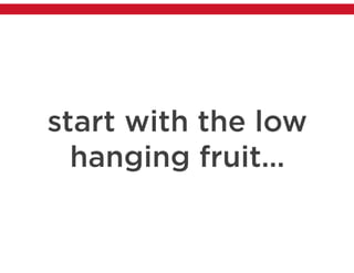 start with the low
hanging fruit…
 