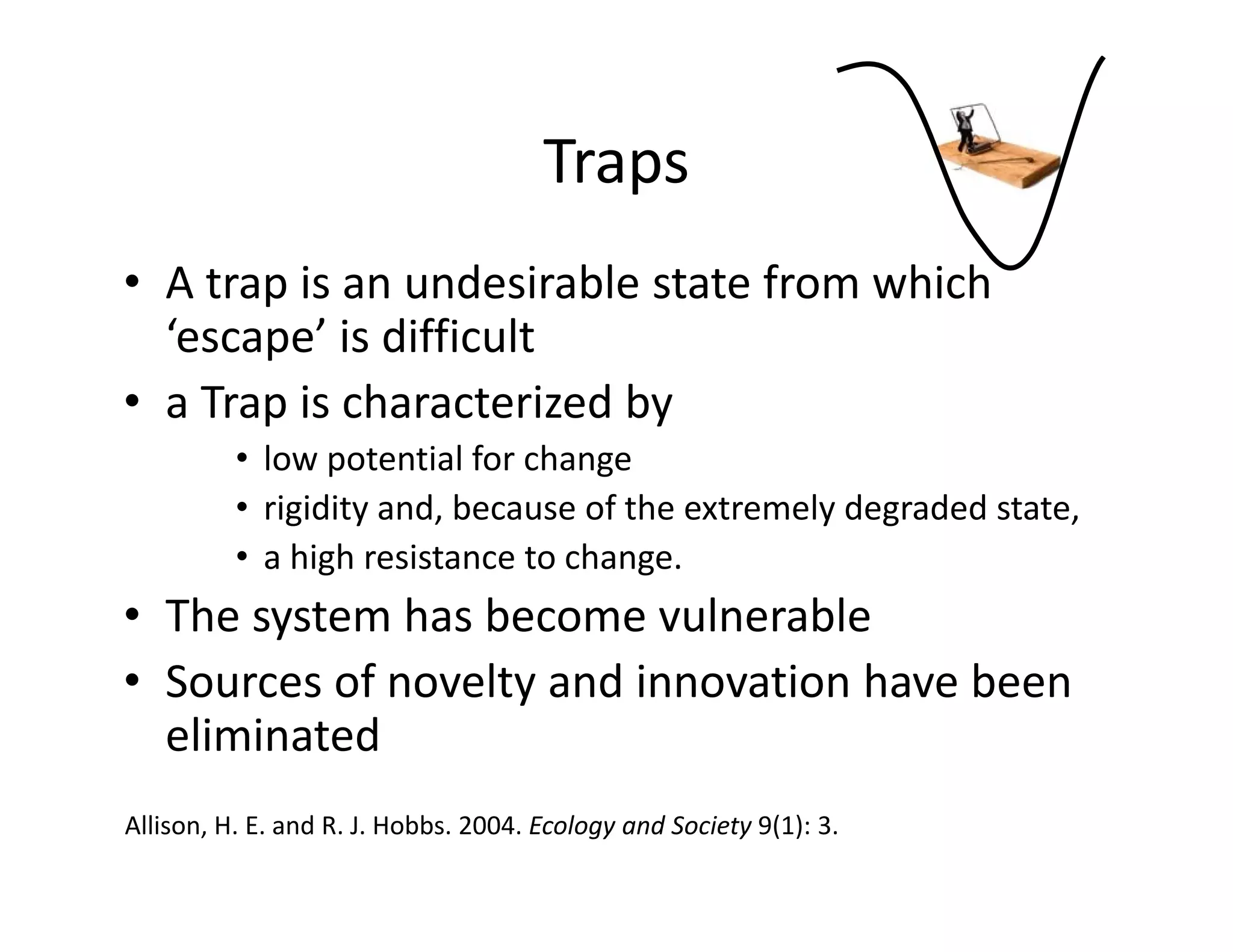 Traps
• A trap is an undesirable state from which 
‘escape’ is difficult
• a Trap is characterized by 
• low potential for change
• rigidity and, because of the extremely degraded state, 
• a high resistance to change. 
• The system has become vulnerable
• Sources of novelty and innovation have been 
eliminated
Allison, H. E. and R. J. Hobbs. 2004. Ecology and Society 9(1): 3. 
 