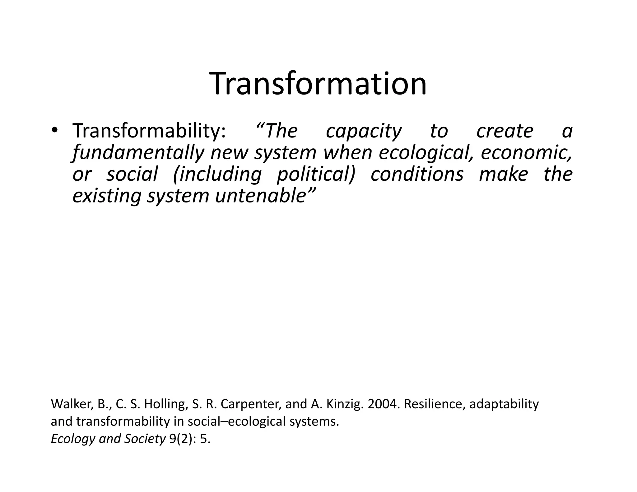 Transformation
• Transformability: “The capacity to create a
fundamentally new system when ecological, economic,
or social (including political) conditions make the
existing system untenable”
www.resalliance.org
Walker, B., C. S. Holling, S. R. Carpenter, and A. Kinzig. 2004. Resilience, adaptability 
and transformability in social–ecological systems. 
Ecology and Society 9(2): 5.
 