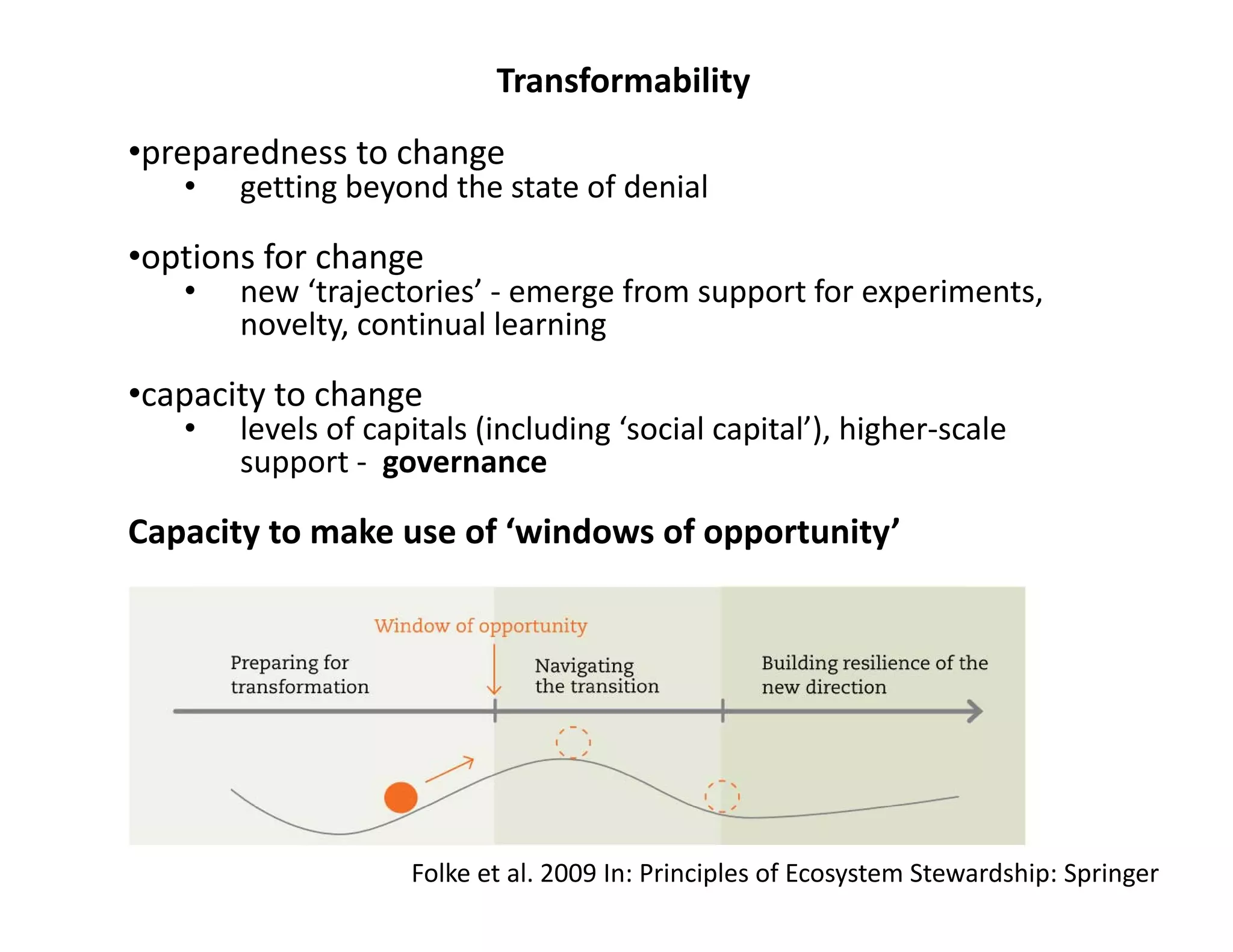 Transformability
•preparedness to change
• getting beyond the state of denial
•options for change
• new ‘trajectories’ ‐ emerge from support for experiments, 
novelty, continual learning
•capacity to change
• levels of capitals (including ‘social capital’), higher‐scale 
support ‐ governance
Capacity to make use of ‘windows of opportunity’
Folke et al. 2009 In: Principles of Ecosystem Stewardship: Springer
 