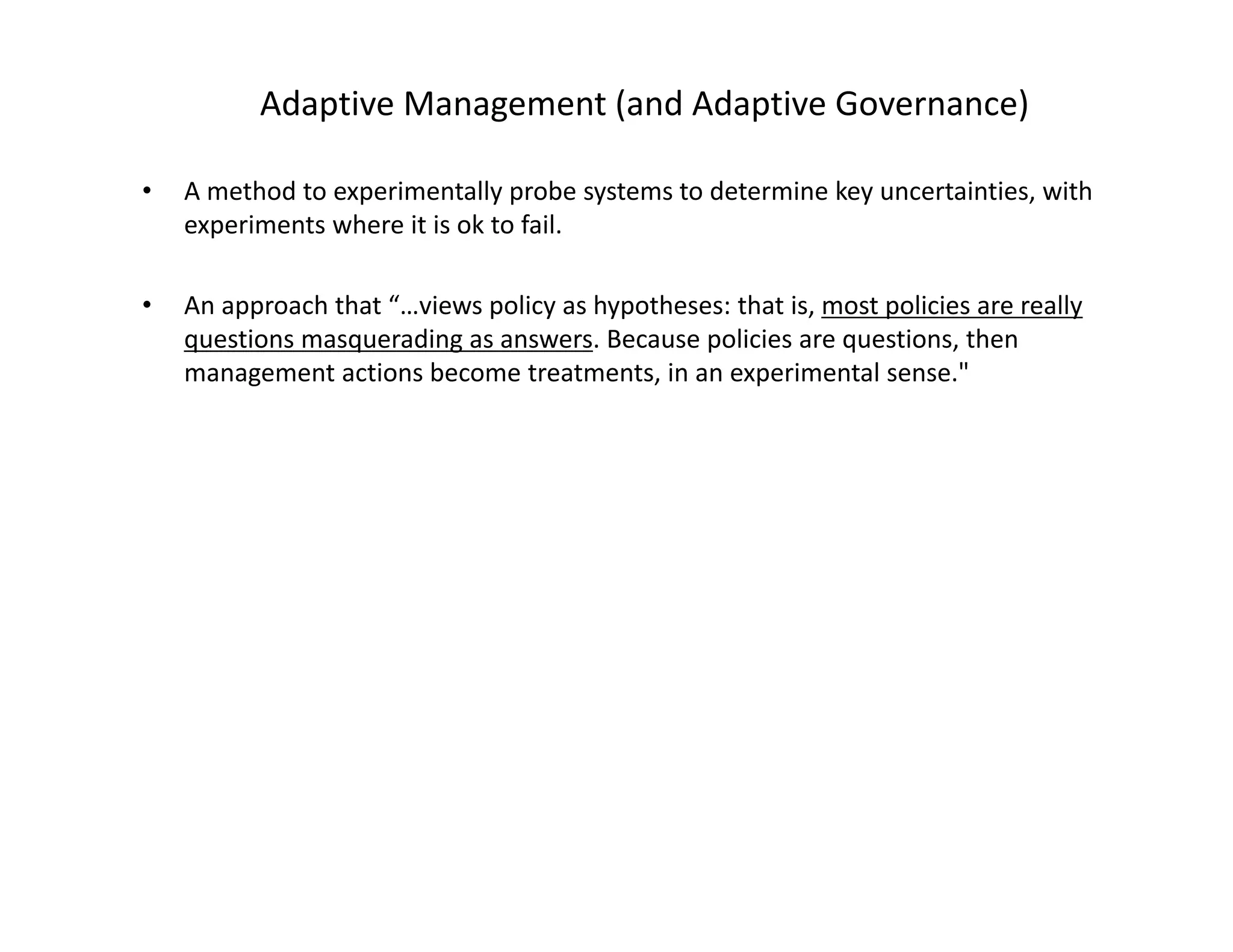 Adaptive Management (and Adaptive Governance)
• A method to experimentally probe systems to determine key uncertainties, with 
experiments where it is ok to fail.
• An approach that “…views policy as hypotheses: that is, most policies are really 
questions masquerading as answers. Because policies are questions, then 
management actions become treatments, in an experimental sense." 
 