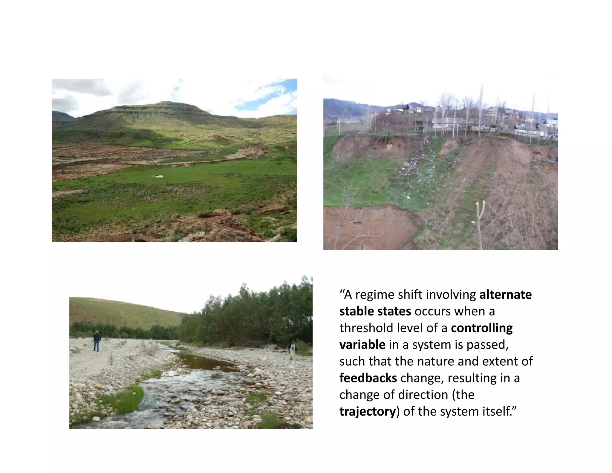 “A regime shift involving alternate 
stable states occurs when a 
threshold level of a controlling 
variable in a system is passed, 
such that the nature and extent of 
feedbacks change, resulting in a 
change of direction (the 
trajectory) of the system itself.”
 
