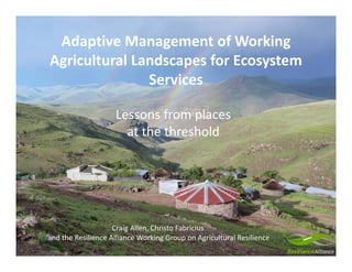 Lessons from places 
at the threshold
Adaptive Management of Working 
Agricultural Landscapes for Ecosystem 
Services
Craig Allen, Christo Fabricius 
and the Resilience Alliance Working Group on Agricultural Resilience
 