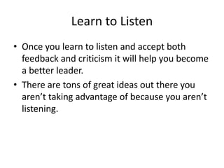 Learn to Listen
• Once you learn to listen and accept both
feedback and criticism it will help you become
a better leader....