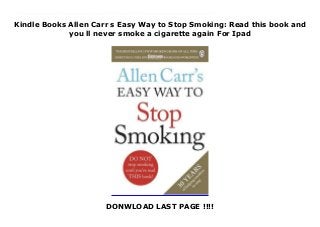 Kindle Books Allen Carr s Easy Way to Stop Smoking: Read this book and
you ll never smoke a cigarette again For Ipad
DONWLOAD LAST PAGE !!!!
This books ( Allen Carr s Easy Way to Stop Smoking: Read this book and you ll never smoke a cigarette again ) Made by Allen Carr About Books Read this book and you ll never smoke another cigarette again . . .Allen Carr has discovered a method of quitting that will enable any smoker to give-up, EASILY, IMMEDIATELY AND PERMANENTLY., Allen Carr s Easy Way to Stop Smoking is the one that really works. It is the world s bestselling book on how to give up smoking and over nine million copies have been sold worldwide. --------------------- It didn t take any willpower., I didn t miss it at all and I was free Ruby Wax THE unique method: No scare tactics No weight-gain The psychological need to smoke disappears as you read Feel great to be a non-smoker Join the 25 million men and women that Allen Carr has helped give up smoking.TESTIMONIALS . . ., Giving up smoking was one of the biggest achievements of my life. I read Allen Carr s book and would recommend it to anybody trying to kick the habit Michael McIntyre Achieved for me a thing that I thought was not possible - to give up a thirty-year smoking habit literally overnight. It was nothing short of a miracle Anjelica Huston Instantly I was freed from my addiction., I found it not only easy but unbelievably enjoyable to stay stopped Sir Anthony Hopkins To Download Please Click https://freebngstbook.blogspot.fr/?book=1405923318
 
