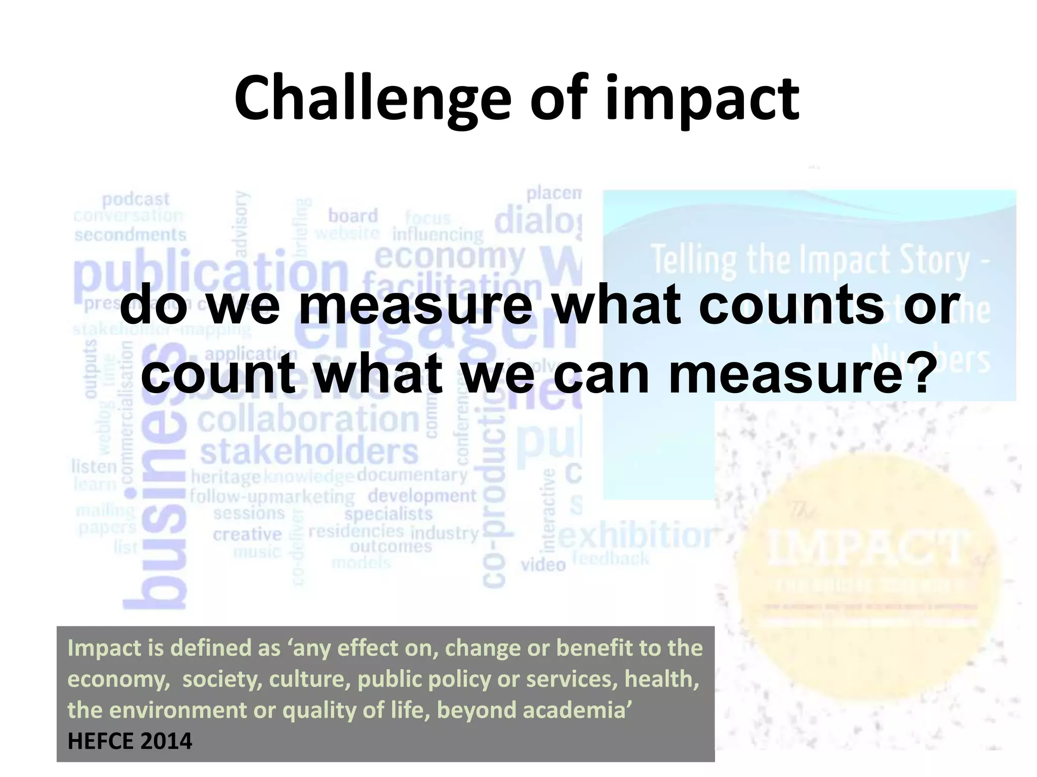Impact is defined as ‘any effect on, change or benefit to the
economy, society, culture, public policy or services, health,
the environment or quality of life, beyond academia’
HEFCE 2014
Challenge of impact
do we measure what counts or
count what we can measure?
 