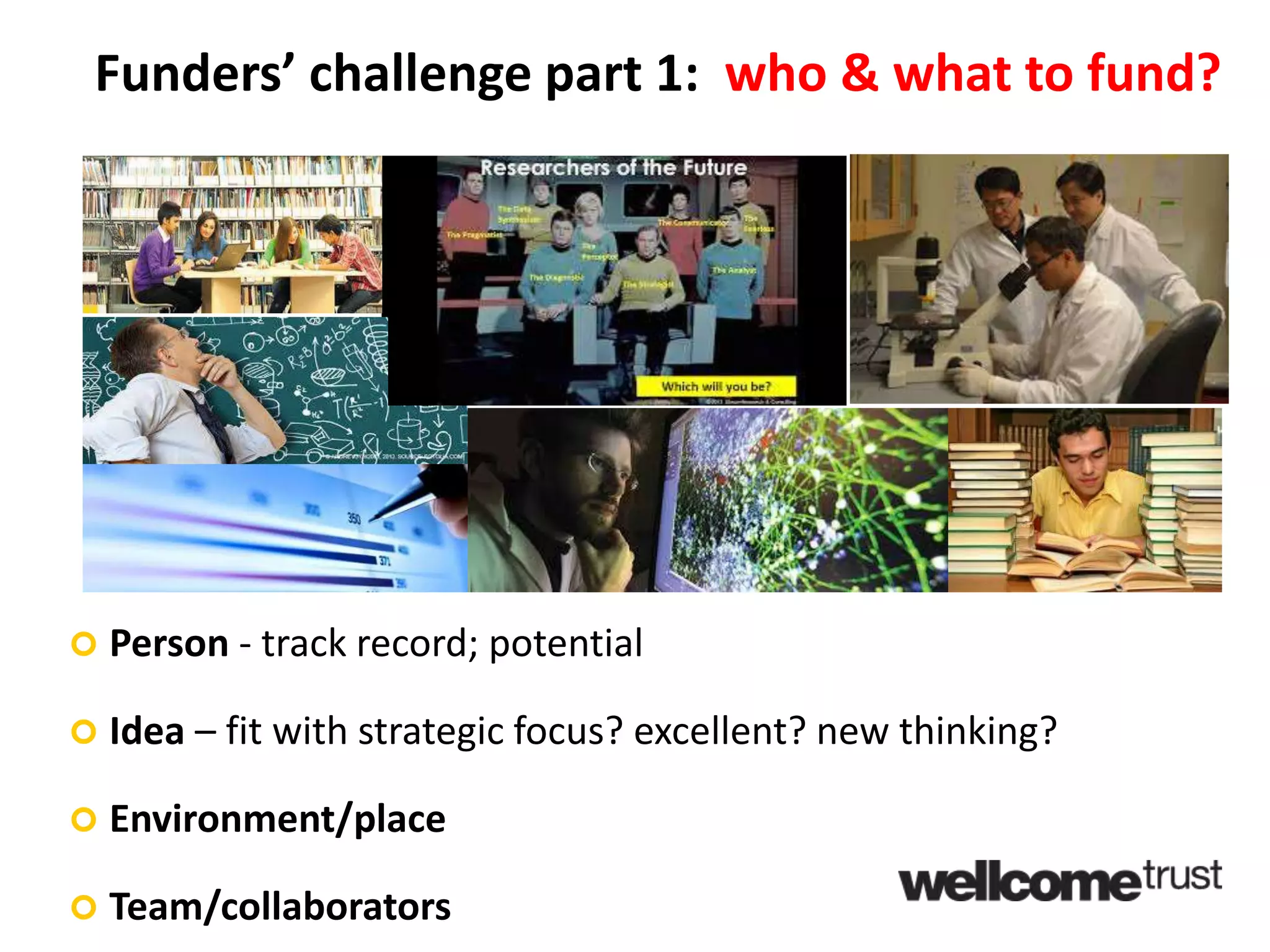 Funders’ challenge part 1: who & what to fund?
 Person - track record; potential
 Idea – fit with strategic focus? excellent? new thinking?
 Environment/place
 Team/collaborators
 