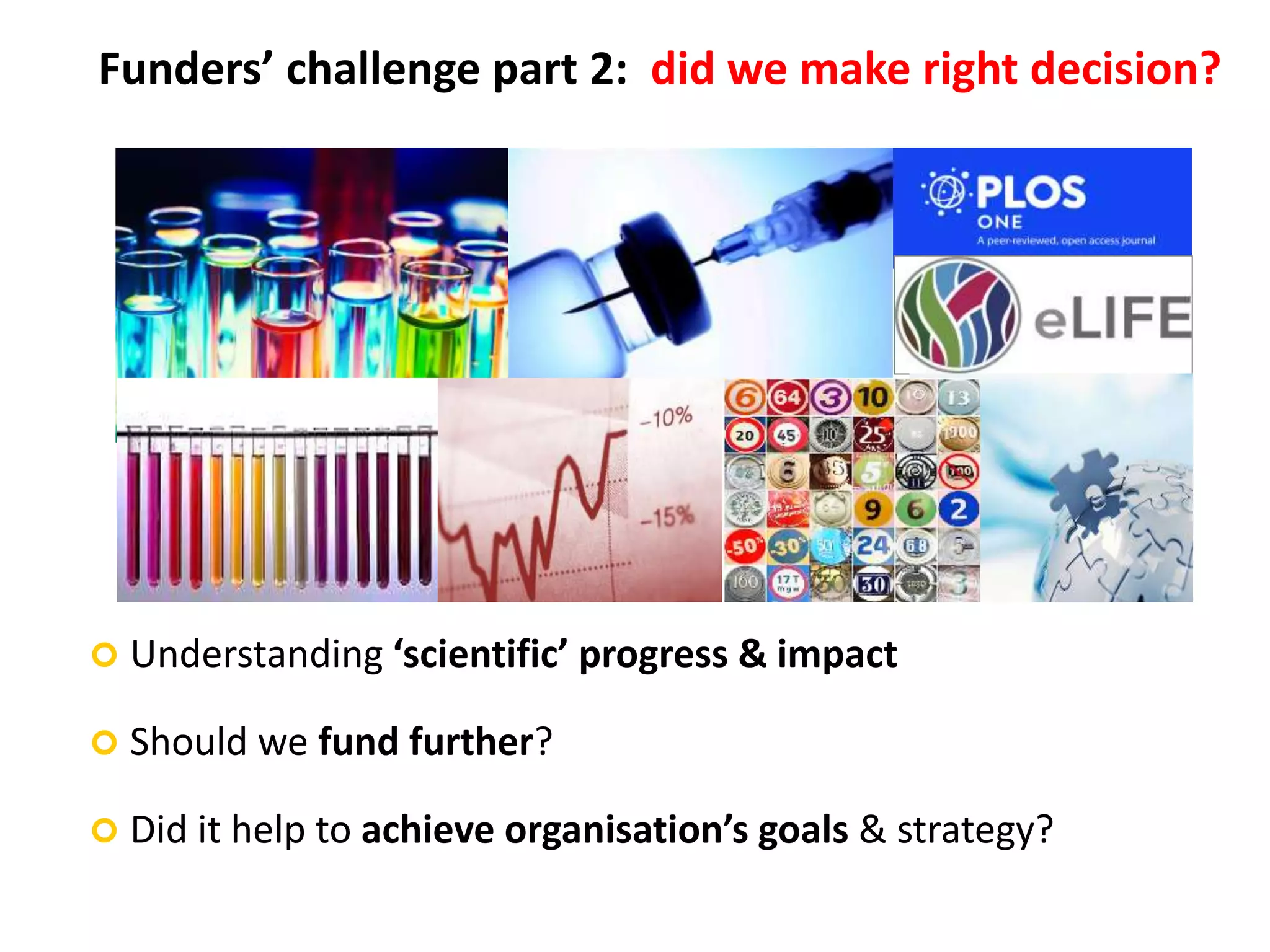 Funders’ challenge part 2: did we make right decision?
 Understanding ‘scientific’ progress & impact
 Should we fund further?
 Did it help to achieve organisation’s goals & strategy?
 