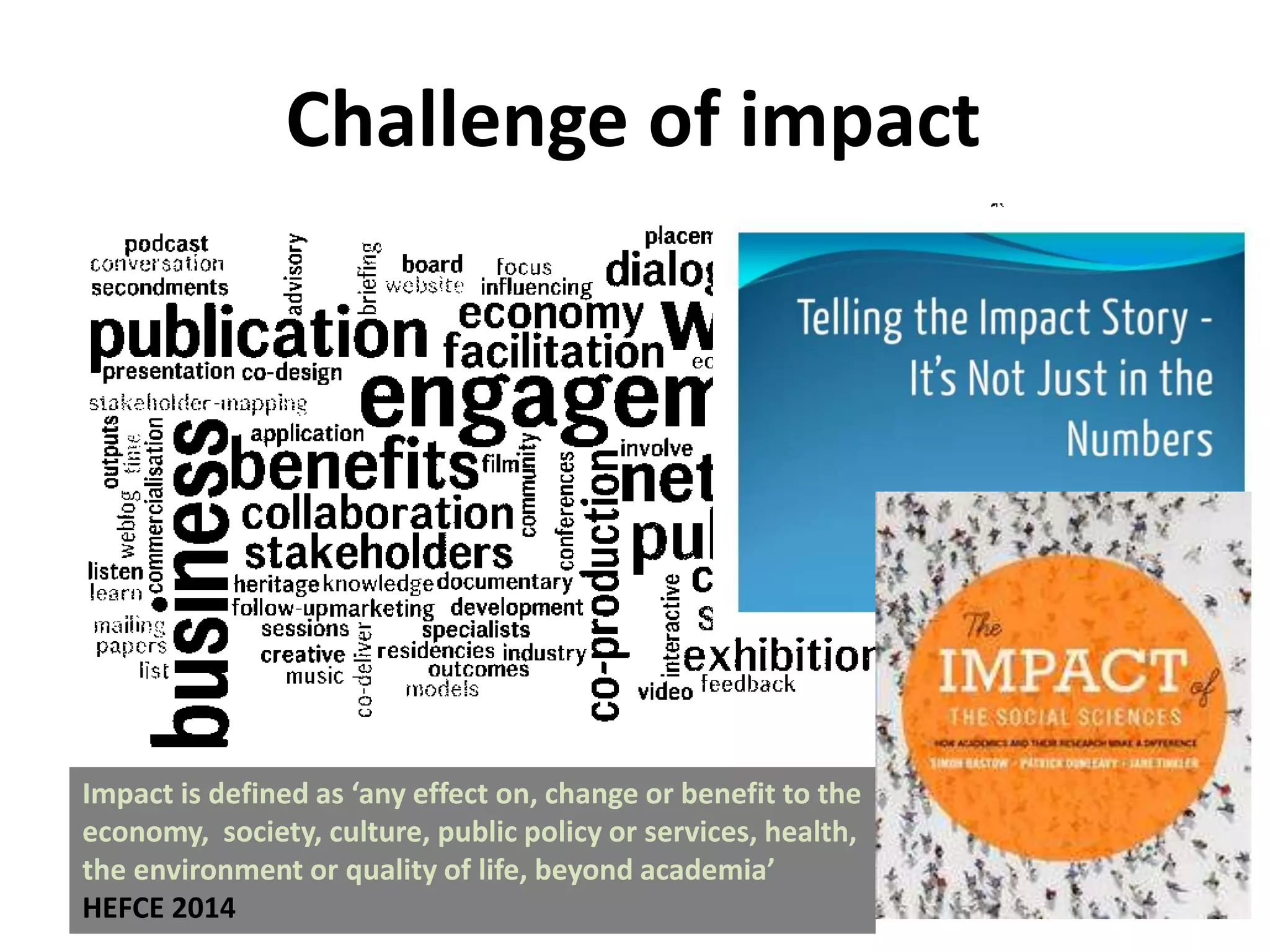 Challenge of impact
Impact is defined as ‘any effect on, change or benefit to the
economy, society, culture, public policy or services, health,
the environment or quality of life, beyond academia’
HEFCE 2014
 