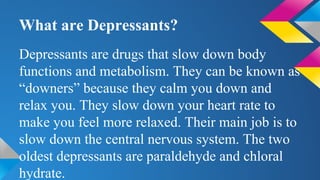 What are Depressants?
Depressants are drugs that slow down body
functions and metabolism. They can be known as
“downers” because they calm you down and
relax you. They slow down your heart rate to
make you feel more relaxed. Their main job is to
slow down the central nervous system. The two
oldest depressants are paraldehyde and chloral
hydrate.