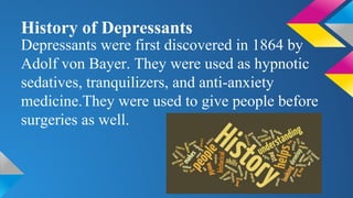 History of Depressants
Depressants were first discovered in 1864 by
Adolf von Bayer. They were used as hypnotic
sedatives, tranquilizers, and anti-anxiety
medicine.They were used to give people before
surgeries as well.