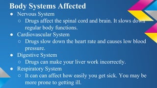 Body Systems Affected
● Nervous System
○ Drugs affect the spinal cord and brain. It slows down
regular body functions.
● Cardiovascular System
○ Drugs slow down the heart rate and causes low blood
pressure.
● Digestive System
○ Drugs can make your liver work incorrectly.
● Respiratory System
○ It can can affect how easily you get sick. You may be
more prone to getting ill.