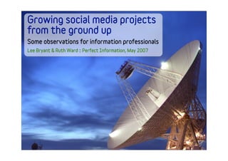 Growing social media projects
from the ground up
Some observations for information professionals
Lee Bryant & Ruth Ward :: Perfect Information, May 2007