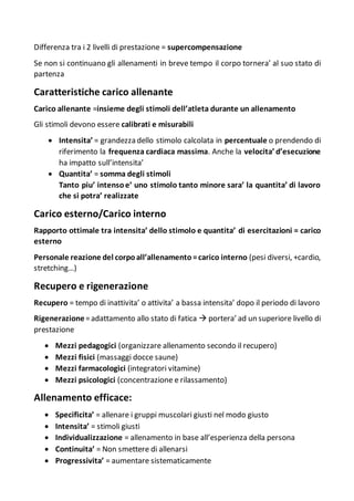Differenza tra i 2 livelli di prestazione = supercompensazione
Se non si continuano gli allenamenti in breve tempo il corpo tornera’ al suo stato di
partenza
Caratteristiche carico allenante
Carico allenante =insieme degli stimoli dell’atleta durante un allenamento
Gli stimoli devono essere calibrati e misurabili
 Intensita’ = grandezza dello stimolo calcolata in percentuale o prendendo di
riferimento la frequenza cardiaca massima. Anche la velocita’ d’esecuzione
ha impatto sull’intensita’
 Quantita’ = somma degli stimoli
Tanto piu’ intensoe’ uno stimolo tanto minore sara’ la quantita’ di lavoro
che si potra’ realizzate
Carico esterno/Carico interno
Rapporto ottimale tra intensita’ dello stimolo e quantita’ di esercitazioni = carico
esterno
Personale reazione del corpoall’allenamento=carico interno (pesi diversi, +cardio,
stretching…)
Recupero e rigenerazione
Recupero = tempo di inattivita’ o attivita’ a bassa intensita’ dopo il periodo di lavoro
Rigenerazione=adattamento allo stato di fatica  portera’ ad un superiore livello di
prestazione
 Mezzi pedagogici (organizzare allenamento secondo il recupero)
 Mezzi fisici (massaggi docce saune)
 Mezzi farmacologici (integratori vitamine)
 Mezzi psicologici (concentrazione e rilassamento)
Allenamento efficace:
 Specificita’ = allenare i gruppi muscolari giusti nel modo giusto
 Intensita’ = stimoli giusti
 Individualizzazione = allenamento in base all’esperienza della persona
 Continuita’ = Non smettere di allenarsi
 Progressivita’ = aumentare sistematicamente
 