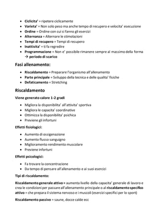  Ciclicita’ = ripetere ciclicamente
 Varieta’ = Non solo peso ma anche tempo di recupero e velocita’ esecuzione
 Ordine = Ordine con cui si fanno gli esercizi
 Alternanza = Alternare le stimolazioni
 Tempi di recupero = Tempi di recupero
 Inattivita’ = ti fa regredire
 Programmazione = Non e’ possibile rimanere sempre al massimo della forma
 periodo di scarico
Fasi allenamento:
 Riscaldamento = Preparare l’organismo all’allenamento
 Parte principale = Sviluppo della tecnica e delle qualita’ fisiche
 Defaticamento = Stretching
Riscaldamento
Viene generato calore 1-2 gradi
 Migliora la disponibilita’ all’attivita’ sportiva
 Migliora le capacita’ coordinative
 Ottimizza la disponibilita’ psichica
 Previene gli infortuni
Effetti fisiologici:
 Aumento di ossigenazione
 Aumento flusso sanguigno
 Miglioramento rendimento muscolare
 Previene infortuni
Effetti psicologici:
 Fa trovare la concentrazione
 Da tempo di pensare all’allenamento e ai suoi esercizi
Tipi di riscaldamento:
Riscaldamentogenerale attivo= aumenta livello della capacita’ generale di lavoro e
crea le condizioniper passareall’allenamento principale o al riscaldamentospecifico
attivo = che prepara il sistema nervoso e i muscoli (esercizi specifici per lo sport)
Riscaldamento passivo = saune, docce calde ecc
 