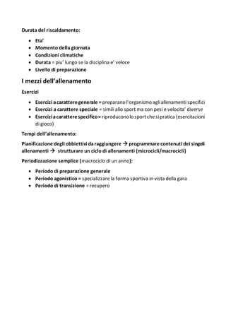 Durata del riscaldamento:
 Eta’
 Momento della giornata
 Condizioni climatiche
 Durata = piu’ lungo se la disciplina e’ veloce
 Livello di preparazione
I mezzi dell’allenamento
Esercizi
 Esercizi acaratteregenerale = preparano l’organismo agliallenamenti specifici
 Esercizi a carattere speciale = simili allo sport ma con pesi e velocita’ diverse
 Eserciziacaratterespecifico= riproduconolo sportchesipratica (esercitazioni
di gioco)
Tempi dell’allenamento:
Pianificazione degli obbiettivi daraggiungere  programmare contenuti dei singoli
allenamenti  strutturare un ciclo di allenamenti (microcicli/macrocicli)
Periodizzazione semplice (macrociclo di un anno):
 Periodo di preparazione generale
 Periodo agonistico = specializzare la forma sportiva in vista della gara
 Periodo di transizione = recupero
 