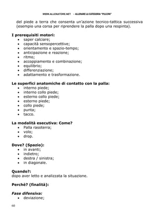 WWW.ALLENATORE.NET   - ALLENARE LA CATEGORIA “PULCINI”

     del piede a terra che consenta un’azione tecnico-tattica successiva
     (esempio una corsa per riprendere la palla dopo una respinta).

I prerequisiti motori:
   • saper calciare;
   • capacità sensopercettive;
   • orientamento e spazio-tempo;
   • anticipazione e reazione;
   • ritmo;
   • accoppiamento e combinazione;
   • equilibrio;
   • differenziazione;
   • adattamento e trasformazione.

Le superfici anatomiche di contatto con la palla:
   • interno piede;
   • interno collo piede;
   • esterno collo piede;
   • esterno piede;
   • collo piede;
   • punta;
   • tacco.

La modalità esecutiva: Come?
   • Palla rasoterra;
   • volo;
   • drop.

Dove? (Spazio):
  • in avanti;
  • indietro;
  • destra / sinistra;
  • in diagonale.

Quando?:
dopo aver letto e analizzata la situazione.

Perchè? (finalità):

Fase difensiva:
   • deviazione;

60
 