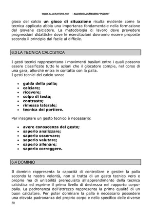 WWW.ALLENATORE.NET   - ALLENARE LA CATEGORIA “PULCINI”

gioco del calcio un gioco di situazione risulta evidente come la
tecnica applicata abbia una importanza fondamentale nella formazione
del giovane calciatore. La metodologia di lavoro deve prevedere
progressioni didattiche dove le esercitazioni dovranno essere proposte
secondo il principio dal facile al difficile.


6.3 LA TECNICA CALCISTICA

I gesti tecnici rappresentano i movimenti basilari entro i quali possono
essere classificate tutte le azioni che il giocatore compie, nel corso di
una gara, allorché entra in contatto con la palla.
I gesti tecnici del calcio sono:

     •   guida della palla;
     •   calciare;
     •   ricevere;
     •   colpo di testa;
     •   contrasto;
     •   rimessa laterale;
     •   tecnica del portiere.

Per insegnare un gesto tecnico è necessario:

     •   avere conoscenza del gesto;
     •   saperlo analizzare;
     •   saperlo osservare;
     •   saperlo valutare;
     •   saperlo allenare;
     •   saperlo correggere.


6.4 DOMINIO

Il dominio rappresenta la capacità di controllare e gestire la palla
secondo la nostra volontà, non si tratta di un gesto tecnico vero e
proprio ma di un’abilità prerequisito all’apprendimento della tecnica
calcistica ed esprime il primo livello di destrezza nel rapporto corpo-
palla. La padronanza dell’attrezzo rappresenta la prima qualità di un
buon calciatore. Per poter dominare la palla è necessario possedere
una elevata padronanza del proprio corpo e nello specifico delle diverse
50
 