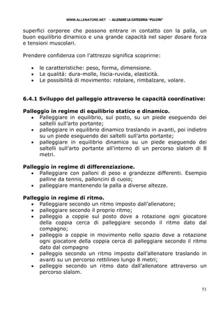 WWW.ALLENATORE.NET   - ALLENARE LA CATEGORIA “PULCINI”

superfici corporee che possono entrare in contatto con la palla, un
buon equilibrio dinamico e una grande capacità nel saper dosare forza
e tensioni muscolari.

Prendere confidenza con l’attrezzo significa scoprirne:

   •   le caratteristiche: peso, forma, dimensione.
   •   Le qualità: dura-molle, liscia-ruvida, elasticità.
   •   Le possibilità di movimento: rotolare, rimbalzare, volare.


6.4.1 Sviluppo del palleggio attraverso le capacità coordinative:

Palleggio in regime di equilibrio statico e dinamico.
   • Palleggiare in equilibrio, sul posto, su un piede eseguendo dei
      saltelli sull’arto portante;
   • palleggiare in equilibrio dinamico traslando in avanti, poi indietro
      su un piede eseguendo dei saltelli sull’arto portante;
   • palleggiare in equilibrio dinamico su un piede eseguendo dei
      saltelli sull’arto portante all’interno di un percorso slalom di 8
      metri.

Palleggio in regime di differenziazione.
   • Palleggiare con palloni di peso e grandezze differenti. Esempio
      palline da tennis, palloncini di cuoio;
   • palleggiare mantenendo la palla a diverse altezze.

Palleggio in regime di ritmo.
   • Palleggiare secondo un ritmo imposto dall’allenatore;
   • palleggiare secondo il proprio ritmo;
   • palleggio a coppie sul posto dove a rotazione ogni giocatore
      della coppia cerca di palleggiare secondo il ritmo dato dal
      compagno;
   • palleggio a coppie in movimento nello spazio dove a rotazione
      ogni giocatore della coppia cerca di palleggiare secondo il ritmo
      dato dal compagno
   • palleggio secondo un ritmo imposto dall’allenatore traslando in
      avanti su un percorso rettilineo lungo 8 metri;
   • palleggio secondo un ritmo dato dall’allenatore attraverso un
      percorso slalom.


                                                                          51
 