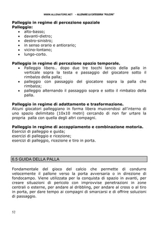 WWW.ALLENATORE.NET   - ALLENARE LA CATEGORIA “PULCINI”

Palleggio in regime di percezione spaziale
Palleggio:
   • alto-basso;
   • davanti-dietro;
   • destro-sinistro;
   • in senso orario e antiorario;
   • vicino-lontano;
   • lungo-corto.

Palleggio in regime di percezione spazio temporale.
   • Palleggio libero.. dopo due tre tocchi lancio della palla in
      verticale sopra la testa e passaggio del giocatore sotto il
      rimbalzo della palla;
   • palleggio con passaggio del giocatore sopra la palla che
      rimbalza;
   • palleggio alternando il passaggio sopra e sotto il rimbalzo della
      palla.

Palleggio in regime di adattamento e trasformazione.
Alcuni giocatori palleggiano in forma libera muovendosi all’interno di
uno spazio delimitato (10x10 metri) cercando di non far urtare la
propria palla con quella degli altri compagni.

Palleggio in regime di accoppiamento e combinazione motoria.
Esercizi di palleggio e guida;
esercizi di palleggio e ricezione;
esercizi di palleggio, ricezione e tiro in porta.




6.5 GUIDA DELLA PALLA

Fondamentale del gioco del calcio che permette di condurre
velocemente il pallone verso la porta avversaria o in direzione di
fondocampo. Viene utilizzata per la conquista di spazio in avanti, per
creare situazioni di pericolo con improvvise penetrazioni in zone
centrali o esterne, per andare al dribbling, per andare al cross o al tiro
in porta, per dare tempo ai compagni di smarcarsi e di offrire soluzioni
di passaggio.



52
 