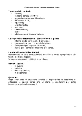 WWW.ALLENATORE.NET   - ALLENARE LA CATEGORIA “PULCINI”

I prerequisiti motori:
   • correre;
   • capacità sensopercettive;
   • accoppiamento e combinazione;
   • differenziazione;
   • equilibrio;
   • orientamento;
   • reazione;
   • spazio-tempo;
   • ritmo;
   • adattamento e trasformazione.

Le superfici anatomiche di contatto con la palla:
   • interno piede per i cambi di direzione;
   • esterno piede per i cambi di direzione;
   • collo piede per la guida rettilinea;
   • pianta per i cambi di direzione e di senso.

La modalità esecutiva:Come?
Mantenendo la palla sottocontrollo durante la corsa spingendola con
tocchi morbidi e leggeri.
In genere con corsa rettilinea o curvilinea.

Dove? (Spazio):
  • in avanti;
  • indietro;
  • destra / sinistra;
  • in diagonale;

Quando?:
Dopo aver letto la situazione avendo a disposizione la possibilità di
attaccare lo spazio senza che vi siano le condizioni per poter
trasmettere palla ai compagni.




                                                                         53
 