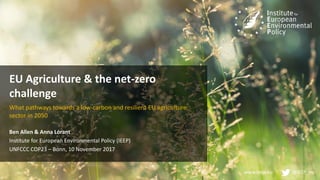 www.ieep.eu @IEEP_eu
EU Agriculture & the net-zero
challenge
What pathways towards a low-carbon and resilient EU agriculture
sector in 2050
Ben Allen & Anna Lórant
Institute for European Environmental Policy (IEEP)
UNFCCC COP23 – Bonn, 10 November 2017
 