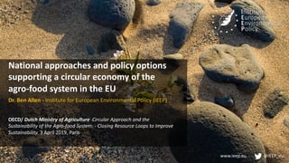 www.ieep.eu @IEEP_eu
National approaches and policy options
supporting a circular economy of the
agro-food system in the EU
Dr. Ben Allen - Institute for European Environmental Policy (IEEP)
OECD/ Dutch Ministry of Agriculture Circular Approach and the
Sustainability of the Agro-food System: - Closing Resource Loops to Improve
Sustainability. 3 April 2019, Paris
 