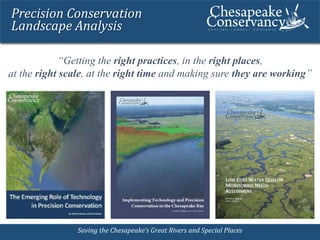 Precision Conservation 
Landscape Analysis 
“Getting the right practices, in the right places, 
at the right scale, at the right time and making sure they are working” 
SSaavviinngg tthhee CChheessaappeeaakkee’’ss GGrreeaatt RRiivveerrss aanndd SSppeecciiaall PPllaacceess 
 