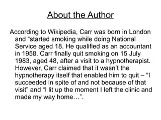 About the Author
According to Wikipedia, Carr was born in London
 and “started smoking while doing National
 Service aged 18. He qualified as an accountant
 in 1958. Carr finally quit smoking on 15 July
 1983, aged 48, after a visit to a hypnotherapist.
 However, Carr claimed that it wasn’t the
 hypnotherapy itself that enabled him to quit – “I
 succeeded in spite of and not because of that
 visit” and “I lit up the moment I left the clinic and
 made my way home…”.
 