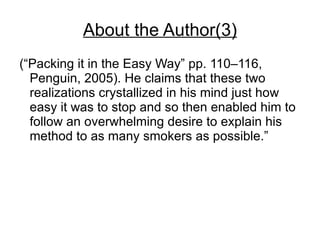 About the Author(3)
(“Packing it in the Easy Way” pp. 110–116,
  Penguin, 2005). He claims that these two
  realizations crystallized in his mind just how
  easy it was to stop and so then enabled him to
  follow an overwhelming desire to explain his
  method to as many smokers as possible.”
 