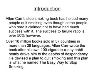 Introduction
Allen Carr’s stop smoking book has helped many
  people quit smoking even though some people
  who read it claimed not to have had much
  success with it. The success to failure ratio is
  over 50% however.
Over 10 million books sold in 57 countries in
 more than 38 languages, Allen Carr wrote the
 book after his own 100-cigarette-a-day habit
 nearly drove him to the depths of despondency.
 He devised a plan to quit smoking and this plan
 is what he named The Easy Way to Stop
 Smoking.
 