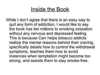 Inside the Book
While I don’t agree that there is an easy way to
 quit any form of addiction, I would like to say
 the book has led millions to smoking cessation
 without any nervous and depressed feeling.
 This is because Carr helps tobacco addicts
 realize the mental reasons behind their craving,
 specifically details how to control the withdrawal
 symptoms, teaches them how to avoid
 instances when temptation might become too
 strong, and assists them to stay smoke-free.
 