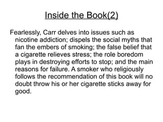 Inside the Book(2)
Fearlessly, Carr delves into issues such as
 nicotine addiction; dispels the social myths that
 fan the embers of smoking; the false belief that
 a cigarette relieves stress; the role boredom
 plays in destroying efforts to stop; and the main
 reasons for failure. A smoker who religiously
 follows the recommendation of this book will no
 doubt throw his or her cigarette sticks away for
 good.
 