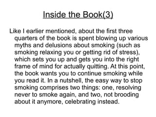 Inside the Book(3)
Like I earlier mentioned, about the first three
  quarters of the book is spent blowing up various
  myths and delusions about smoking (such as
  smoking relaxing you or getting rid of stress),
  which sets you up and gets you into the right
  frame of mind for actually quitting. At this point,
  the book wants you to continue smoking while
  you read it. In a nutshell, the easy way to stop
  smoking comprises two things: one, resolving
  never to smoke again, and two, not brooding
  about it anymore, celebrating instead.
 