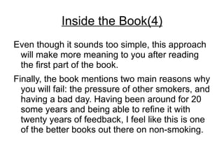 Inside the Book(4)
Even though it sounds too simple, this approach
 will make more meaning to you after reading
 the first part of the book.
Finally, the book mentions two main reasons why
  you will fail: the pressure of other smokers, and
  having a bad day. Having been around for 20
  some years and being able to refine it with
  twenty years of feedback, I feel like this is one
  of the better books out there on non-smoking.
 