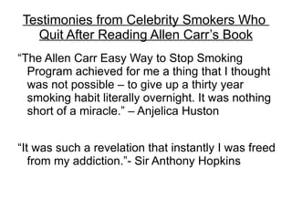 Testimonies from Celebrity Smokers Who
   Quit After Reading Allen Carr’s Book
“The Allen Carr Easy Way to Stop Smoking
  Program achieved for me a thing that I thought
  was not possible – to give up a thirty year
  smoking habit literally overnight. It was nothing
  short of a miracle.” – Anjelica Huston


“It was such a revelation that instantly I was freed
   from my addiction.”- Sir Anthony Hopkins
 