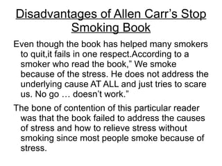 Disadvantages of Allen Carr’s Stop
         Smoking Book
Even though the book has helped many smokers
 to quit,it fails in one respect.According to a
 smoker who read the book,” We smoke
 because of the stress. He does not address the
 underlying cause AT ALL and just tries to scare
 us. No go … doesn’t work.”
The bone of contention of this particular reader
 was that the book failed to address the causes
 of stress and how to relieve stress without
 smoking since most people smoke because of
 stress.
 