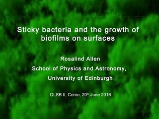 Sticky bacteria and the growth of
biofilms on surfaces
Rosalind Allen
School of Physics and Astronomy,
University of Edinburgh
QLSB II, Como, 20th
June 2016
 