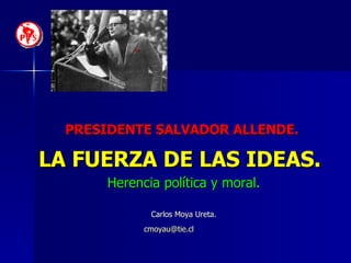 PRESIDENTE SALVADOR ALLENDE.   LA FUERZA DE LAS IDEAS.   Herencia política y moral. Carlos Moya Ureta. [email_address]   